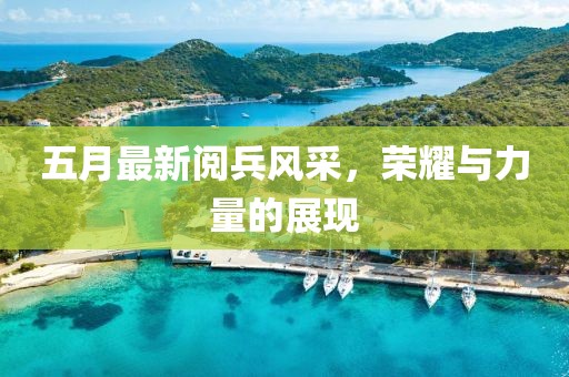 五月最新阅兵风采，荣耀与力量的展现