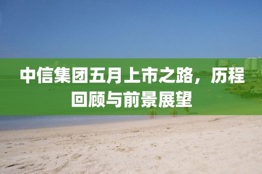 中信集团五月上市之路，历程回顾与前景展望