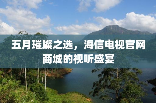 五月璀璨之选，海信电视官网商城的视听盛宴