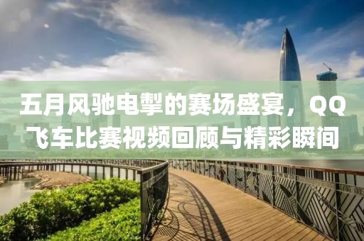 五月风驰电掣的赛场盛宴，QQ飞车比赛视频回顾与精彩瞬间