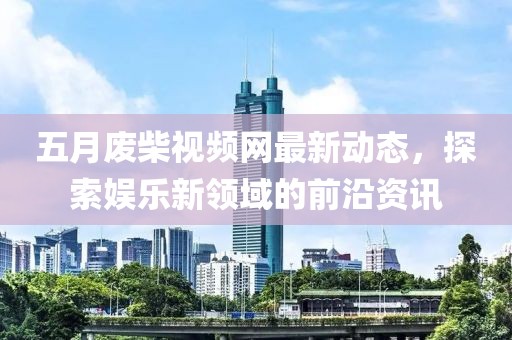 五月废柴视频网最新动态，探索娱乐新领域的前沿资讯