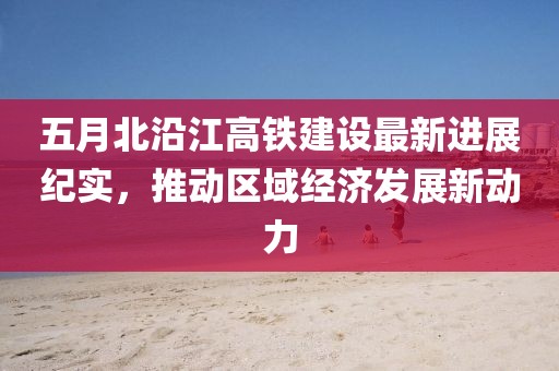 五月北沿江高铁建设最新进展纪实，推动区域经济发展新动力