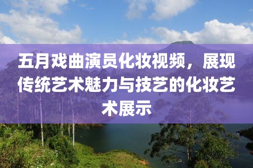 五月戏曲演员化妆视频，展现传统艺术魅力与技艺的化妆艺术展示