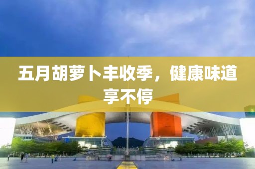 五月胡萝卜丰收季，健康味道享不停