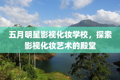 五月明星影视化妆学校，探索影视化妆艺术的殿堂