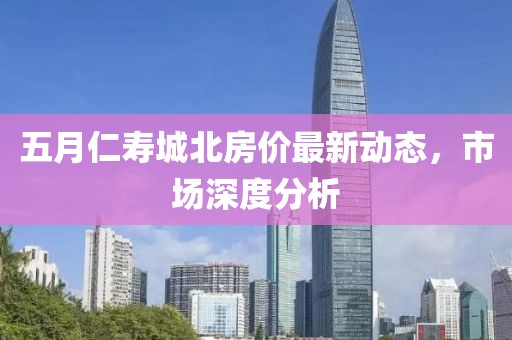 五月仁寿城北房价最新动态，市场深度分析