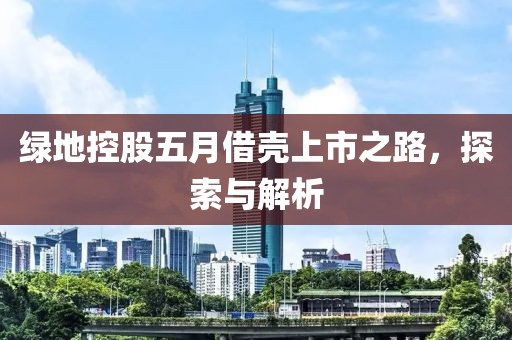 绿地控股五月借壳上市之路，探索与解析