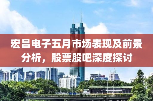 宏昌电子五月市场表现及前景分析，股票股吧深度探讨