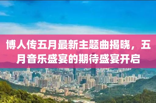 博人传五月最新主题曲揭晓，五月音乐盛宴的期待盛宴开启