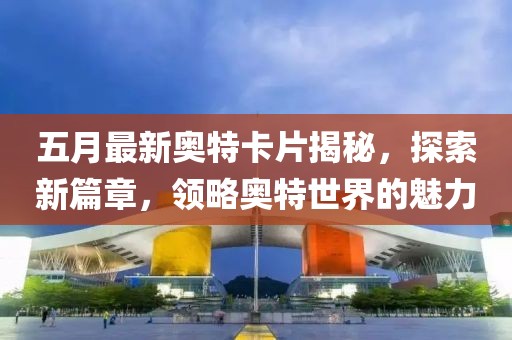 五月最新奥特卡片揭秘，探索新篇章，领略奥特世界的魅力