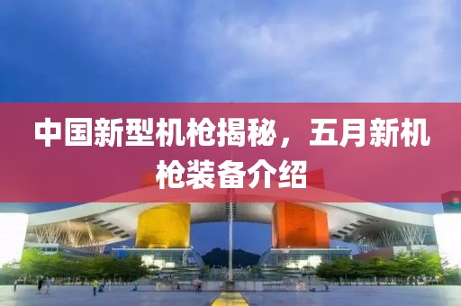 中国新型机枪揭秘，五月新机枪装备介绍