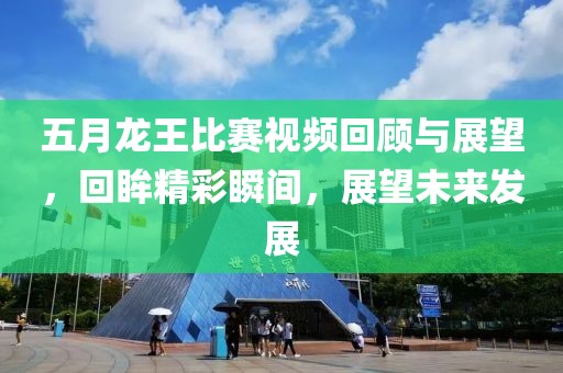 五月龙王比赛视频回顾与展望，回眸精彩瞬间，展望未来发展