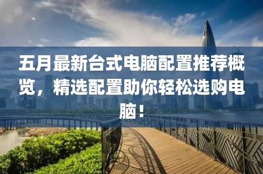 五月最新台式电脑配置推荐概览，精选配置助你轻松选购电脑！