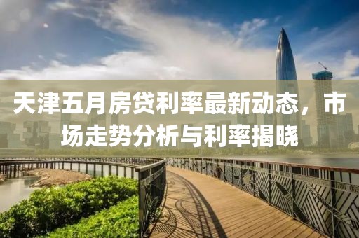 天津五月房贷利率最新动态，市场走势分析与利率揭晓