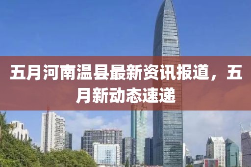 五月河南温县最新资讯报道，五月新动态速递