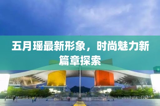 五月瑶最新形象，时尚魅力新篇章探索