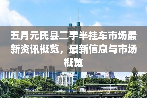 五月元氏县二手半挂车市场最新资讯概览，最新信息与市场概览