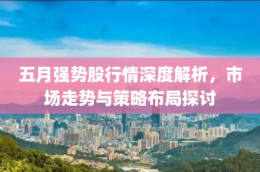 五月强势股行情深度解析，市场走势与策略布局探讨
