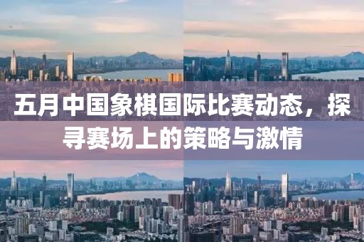 五月中国象棋国际比赛动态，探寻赛场上的策略与激情