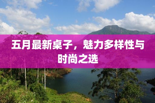 五月最新桌子，魅力多样性与时尚之选