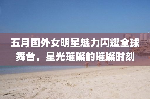 五月国外女明星魅力闪耀全球舞台，星光璀璨的璀璨时刻