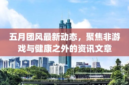 五月团风最新动态，聚焦非游戏与健康之外的资讯文章