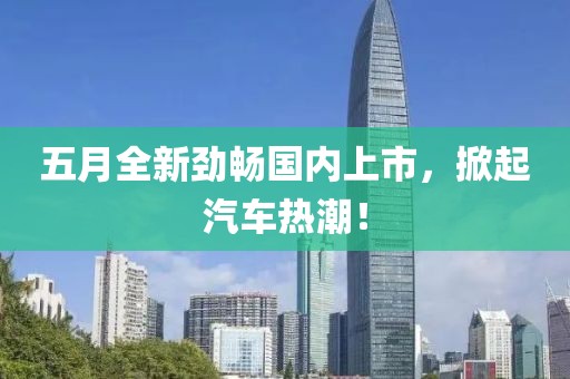 五月全新劲畅国内上市，掀起汽车热潮！