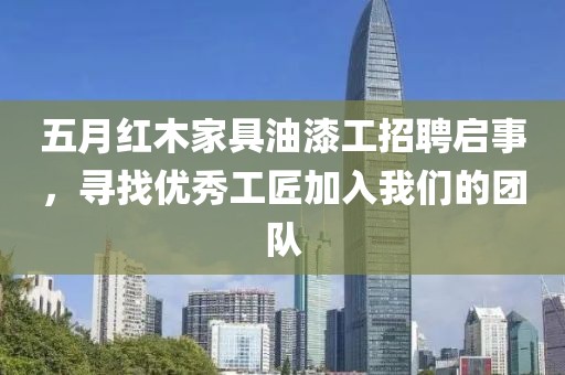 五月红木家具油漆工招聘启事，寻找优秀工匠加入我们的团队