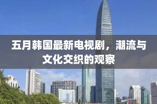 五月韩国最新电视剧，潮流与文化交织的观察