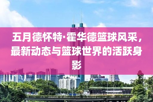 五月德怀特·霍华德篮球风采，最新动态与篮球世界的活跃身影