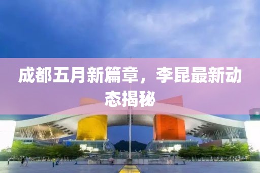 成都五月新篇章，李昆最新动态揭秘