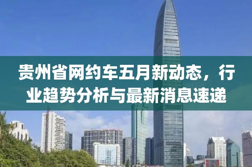 贵州省网约车五月新动态，行业趋势分析与最新消息速递