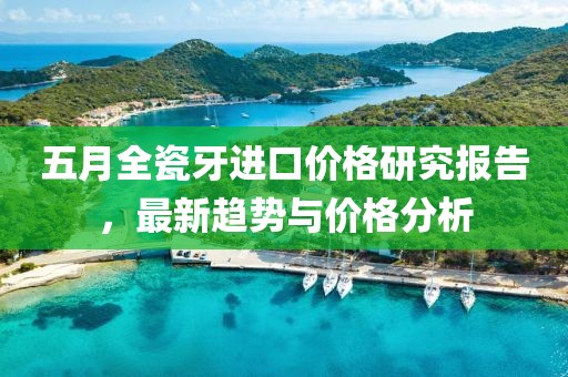 五月全瓷牙进口价格研究报告，最新趋势与价格分析