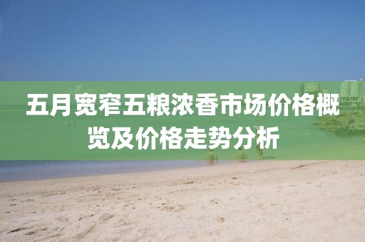 五月宽窄五粮浓香市场价格概览及价格走势分析