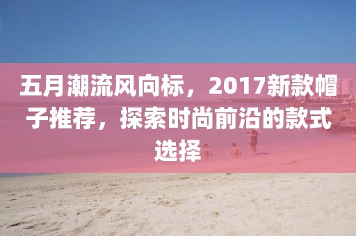 五月潮流风向标，2017新款帽子推荐，探索时尚前沿的款式选择