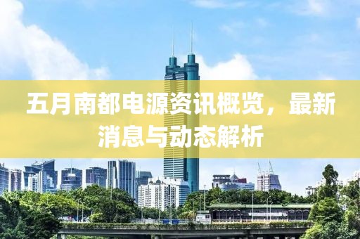 五月南都电源资讯概览，最新消息与动态解析