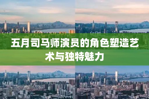 五月司马师演员的角色塑造艺术与独特魅力