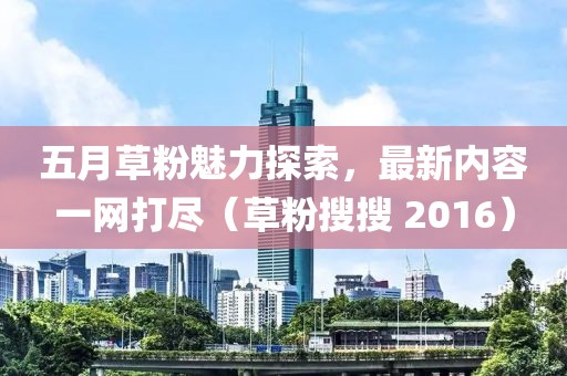 五月草粉魅力探索，最新内容一网打尽（草粉搜搜 2016）