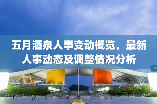 五月酒泉人事变动概览，最新人事动态及调整情况分析