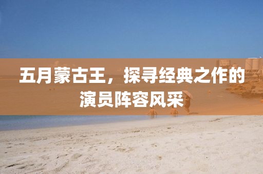 五月蒙古王，探寻经典之作的演员阵容风采