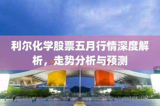 利尔化学股票五月行情深度解析，走势分析与预测