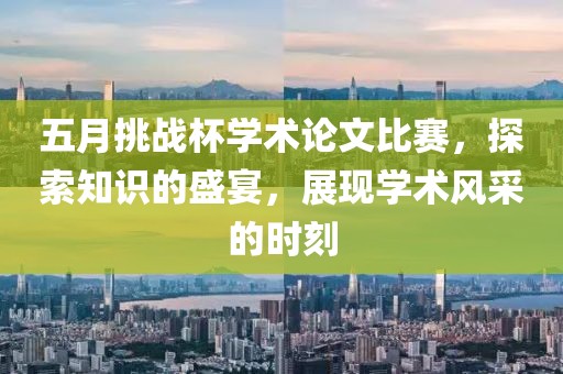 五月挑战杯学术论文比赛，探索知识的盛宴，展现学术风采的时刻