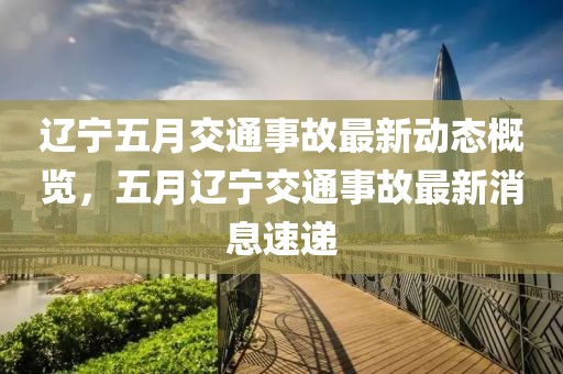 辽宁五月交通事故最新动态概览，五月辽宁交通事故最新消息速递