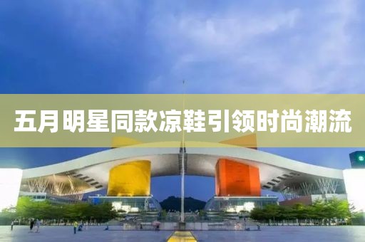 五月明星同款凉鞋引领时尚潮流