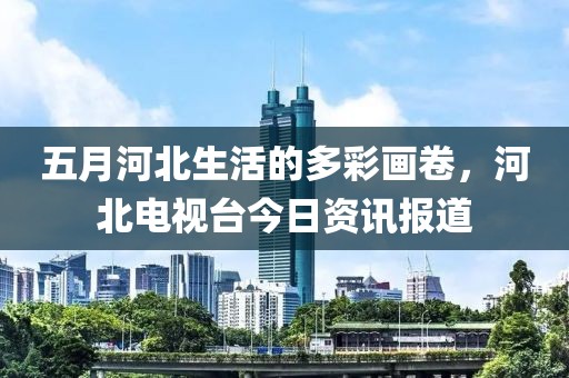 五月河北生活的多彩画卷，河北电视台今日资讯报道