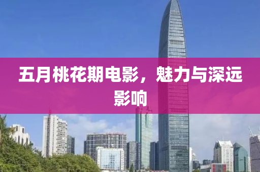 五月桃花期电影，魅力与深远影响