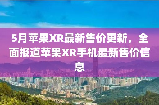 5月苹果XR最新售价更新，全面报道苹果XR手机最新售价信息