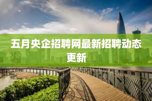五月央企招聘网最新招聘动态更新