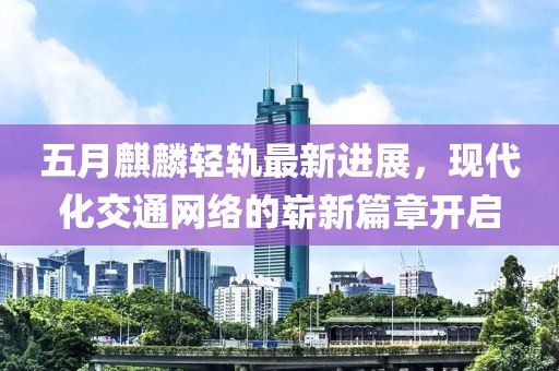 五月麒麟轻轨最新进展，现代化交通网络的崭新篇章开启