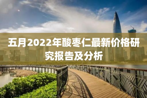 五月2022年酸枣仁最新价格研究报告及分析
